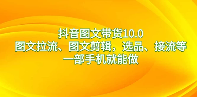 抖音图文带货 10.0，图文拉流、图文剪辑，选品、接流等，一部手机就能做 - 项目资源网