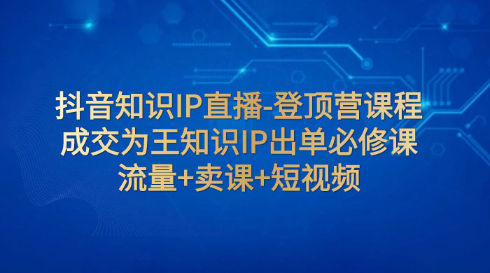 抖音知识 IP 直播 · 登顶营课程：成交为王知识 IP 出单必修课，流量+卖课+短视频 - 项目资源网