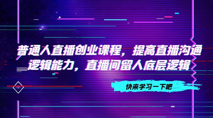 普通人直播创业课程，提高直播沟通逻辑能力，直播间留人底层逻辑（共 10 节） - 项目资源网