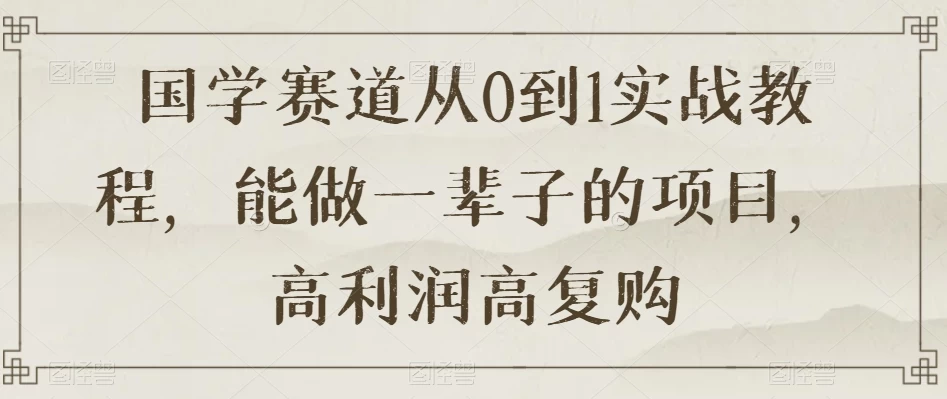 国学赛道从 0 到 1 实战教程，能做一辈子的项目，高利润高复购 - 项目资源网